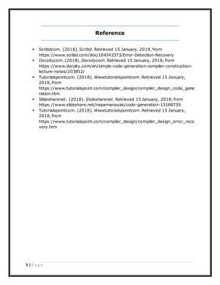 5 | P a g e
Reference
 Scribdcom. (2018). Scribd. Retrieved 15 January, 2018, from
https://www.scribd.com/doc/104543373/Error-Detection-Recovery
 Docsitycom. (2018). Docsitycom. Retrieved 15 January, 2018, from
https://www.docsity.com/en/simple-code-generation-compiler-construction-
lecture-notes/203852/
 Tutorialspointcom. (2018). Wwwtutorialspointcom. Retrieved 15 January,
2018, from
https://www.tutorialspoint.com/compiler_design/compiler_design_code_gene
ration.htm
 Slidesharenet. (2018). Slidesharenet. Retrieved 15 January, 2018, from
https://www.slideshare.net/naparnanayak/code-generation-15188739
 Tutorialspointcom. (2018). Wwwtutorialspointcom. Retrieved 15 January,
2018, from
https://www.tutorialspoint.com/compiler_design/compiler_design_error_reco
very.htm
 