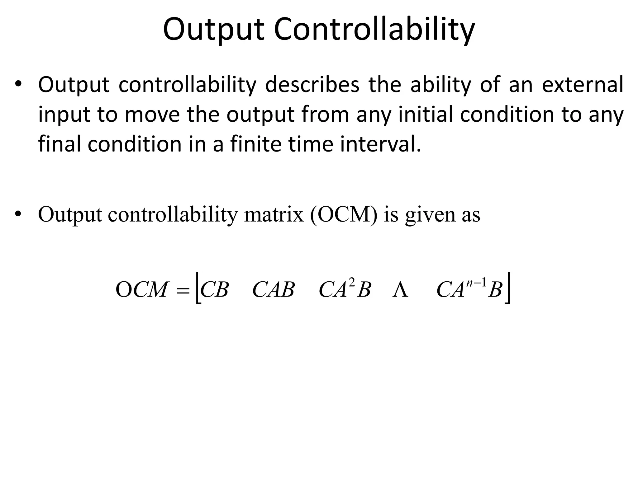 Output Controllability
• Output controllability describes the ability of an external
input to move the output from any initial condition to any
final condition in a finite time interval.
• Output controllability matrix (OCM) is given as
 BCABCACABCBCM n 12
O 
 
 