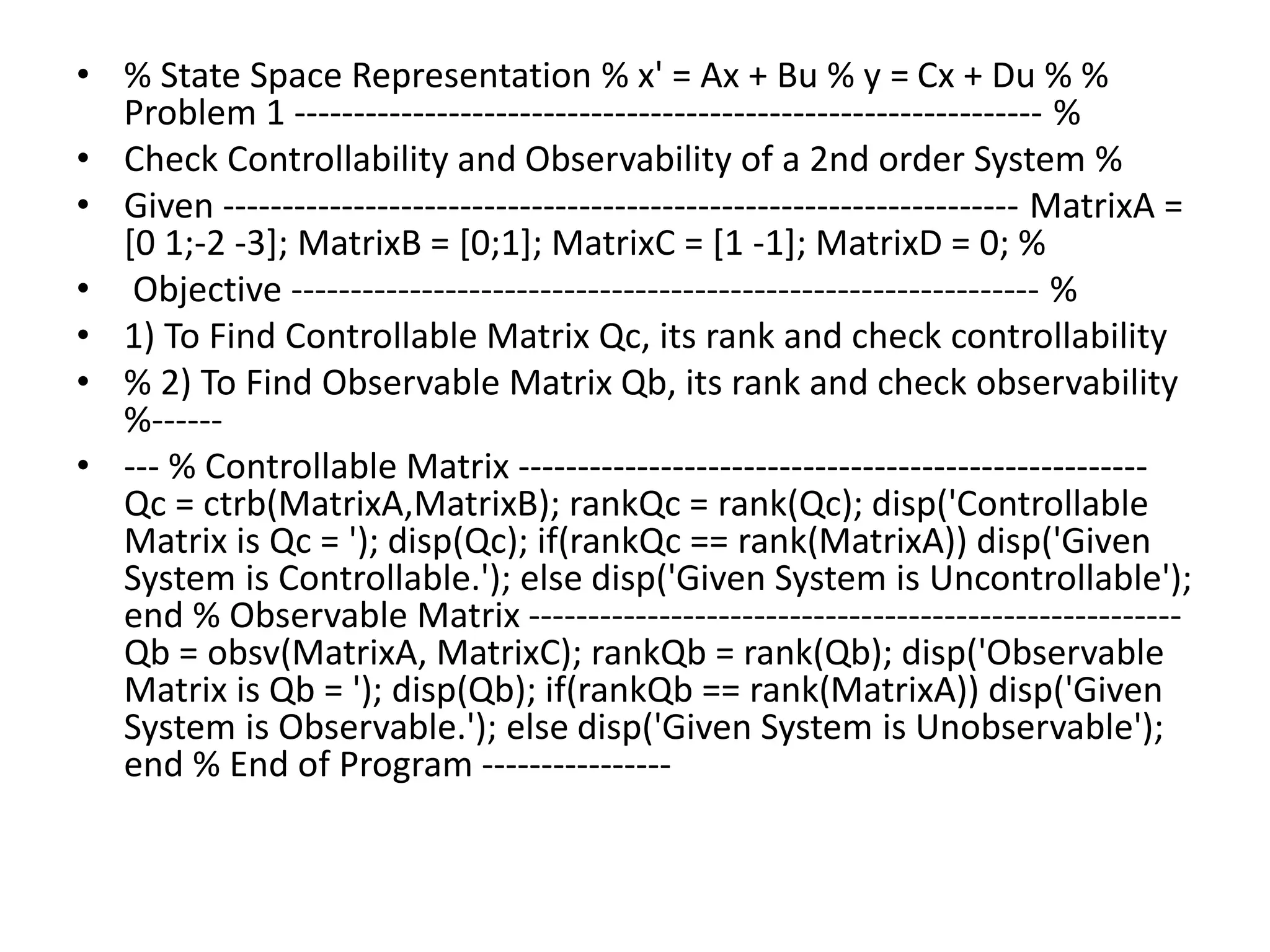• % State Space Representation % x' = Ax + Bu % y = Cx + Du % %
Problem 1 --------------------------------------------------------------- %
• Check Controllability and Observability of a 2nd order System %
• Given ------------------------------------------------------------------- MatrixA =
[0 1;-2 -3]; MatrixB = [0;1]; MatrixC = [1 -1]; MatrixD = 0; %
• Objective --------------------------------------------------------------- %
• 1) To Find Controllable Matrix Qc, its rank and check controllability
• % 2) To Find Observable Matrix Qb, its rank and check observability
%------
• --- % Controllable Matrix -----------------------------------------------------
Qc = ctrb(MatrixA,MatrixB); rankQc = rank(Qc); disp('Controllable
Matrix is Qc = '); disp(Qc); if(rankQc == rank(MatrixA)) disp('Given
System is Controllable.'); else disp('Given System is Uncontrollable');
end % Observable Matrix -------------------------------------------------------
Qb = obsv(MatrixA, MatrixC); rankQb = rank(Qb); disp('Observable
Matrix is Qb = '); disp(Qb); if(rankQb == rank(MatrixA)) disp('Given
System is Observable.'); else disp('Given System is Unobservable');
end % End of Program ----------------
 