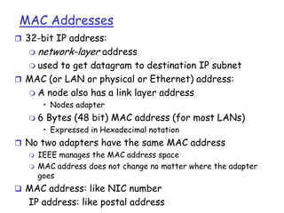 MAC Addresses
 32-bit IP address:


network-layer address

used to get datagram to destination IP subnet
 MAC (or LAN or physical or Ethernet) address:
 A node also has a link layer address


• Nodes adapter


6 Bytes (48 bit) MAC address (for most LANs)
• Expressed in Hexadecimal notation

 No two adapters have the same MAC address
 IEEE manages the MAC address space
 MAC address does not change no matter where the adapter
goes
 MAC address: like NIC number

IP address: like postal address

 