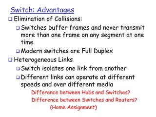 Switch: Advantages

 Elimination of Collisions:
 Switches

buffer frames and never transmit
more than one frame on any segment at one
time
 Modern switches are Full Duplex
 Heterogeneous Links
 Switch isolates one link from another
 Different links can operate at different
speeds and over different media
Difference between Hubs and Switches?
Difference between Switches and Routers?
(Home Assignment)

 