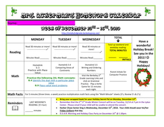 Mrs. Ackerman’s Homework Calendar
Name:_______________________________
                               Week of December 13th – 16th, 2010
                                                       http://totally3rdgrade.berkeleyprep.net/

                                                                                                                   TOTAL
                   MONDAY                            TUESDAY                    WEDNESDAY
                                                                                                                                         Have a
                                                                                                             Total up weekend and       wonderful
             Read 30 minutes or more!        Read 30 minutes or more!           Read 30 minutes or             weekday reading:
              ---------------------------    ---------------------------               more!                TOTAL MINUTES           Holiday Break!
 Reading                                                                      ---------------------------
                                                                                                                                      See you in the
                                                                                                             ______     _______
              Minutes Read:________           Minutes Read:________          Minutes Read:________                                       2011! 
                                                                                                                           INITIALS
                                                                                                                                          Happy
                    Homelink                      Homelink 5:4                   Homelink 5:5
                                                                                                                                        Holidays!
                        5:3                     Comparing Areas of            Writing and Ordering
                Practice with Place                Continents                       Numbers
                       Value                                                                                   Parent Initials for
                                                                               Visit the Berkeley 3    rd     Computer Practice
  Math        Practice the following IXL Math concepts:                      Grade Learning Links and
               B.4 Identify the digit with a particular place                   click on Grammar              _______________
                                   value                                      Practice. Play a Verbs
                     B.9 Place value word problems
                                                                               Game for 15 minutes
                                                                                     each night.

Math Facts   For 5 minutes (three times a week) practice multiplication math facts using the “Math Minute” sheets (3’s, Review 5’s & 2’s)

                                                    Bring your wrapped book for your Holiday Secret Pal on Monday, December 13th.
                 LAST WEEKEND’S                     Remember that the 2nd-5th Grade Winter Concert will be on Tuesday, 12/14 at 7 pm in the Lykes
Reminders       READING: (Fri-Sun)                   Center. Please email if your child will be unable to attend the concert.

            _______ minutes
                                                    Harbor Chase Senior Sing is Wednesday, December 15th, 2010. Your child should wear his/her
                                                     Friday Uniform that day.
                                                    D.E.A.R. Morning and Holiday Class Party on December 16th @ 1:30pm.
 