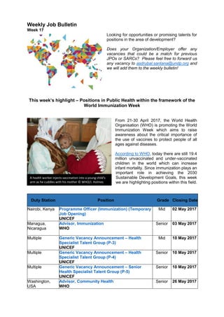 Weekly Job Bulletin
Week 17
Looking for opportunities or promising talents for
positions in the area of development?
Does your Organization/Employer offer any
vacancies that could be a match for previous
JPOs or SARCs? Please feel free to forward us
any vacancy to asdrubal.santana@undp.org and
we will add them to the weekly bulletin!
This week’s highlight – Positions in Public Health within the framework of the
World Immunization Week
From 21-30 April 2017, the World Health
Organisation (WHO) is promoting the World
Immunization Week which aims to raise
awareness about the critical importance of
the use of vaccines to protect people of all
ages against diseases.
According to WHO, today there are still 19.4
million unvaccinated and under-vaccinated
children in the world which can increase
infant mortality. Since immunization plays an
important role in achieving the 2030
Sustainable Development Goals, this week
we are highlighting positions within this field.
Duty Station Position Grade Closing Date
Nairobi, Kenya Programme Officer (Immunization) (Temporary
Job Opening)
UNICEF
Mid 02 May 2017
Managua,
Nicaragua
Advisor, Immunization
WHO
Senior 03 May 2017
Multiple Generic Vacancy Announcement – Health
Specialist Talent Group (P-3)
UNICEF
Mid 10 May 2017
Multiple Generic Vacancy Announcement – Health
Specialist Talent Group (P-4)
UNICEF
Senior 10 May 2017
Multiple Generic Vacancy Announcement – Senior
Health Specialist Talent Group (P-5)
UNICEF
Senior 10 May 2017
Washington,
USA
Advisor, Community Health
WHO
Senior 26 May 2017
A health worker injects vaccination into a young child's
arm as he cuddles with his mother © WHO/J. Holmes
 