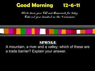 Good Morning                      12-6-11
         Write down your EQ and Homework for today.
          Take out your handout on the 4 economies




                     SPONGE
A mountain, a river and a valley; which of these are
a trade barrier? Explain your answer.
 
