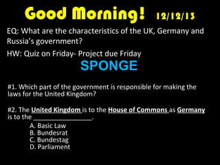 Good Morning!

12/12/13

EQ: What are the characteristics of the UK, Germany and
Russia’s government?
HW: Quiz on Friday- Project due Friday

SPONGE

#1. Which part of the government is responsible for making the
laws for the United Kingdom?
#2. The United Kingdom is to the House of Commons as Germany
is to the ________________.
A. Basic Law
B. Bundesrat
C. Bundestag
D. Parliament

 