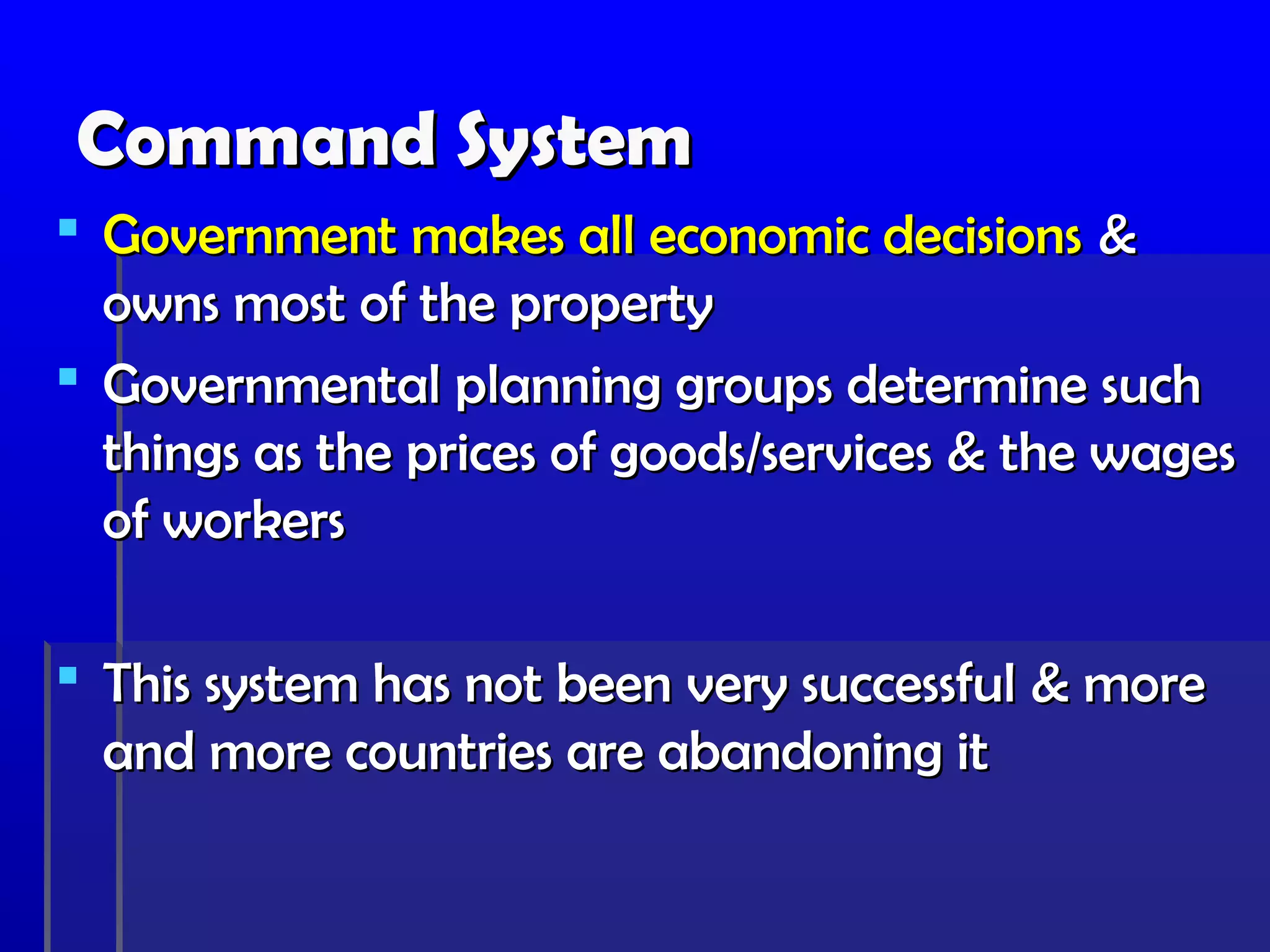 Command System
 Government makes all economic decisions &
  owns most of the property
 Governmental planning groups determine such
  things as the prices of goods/services & the wages
  of workers

 This system has not been very successful & more
  and more countries are abandoning it
 