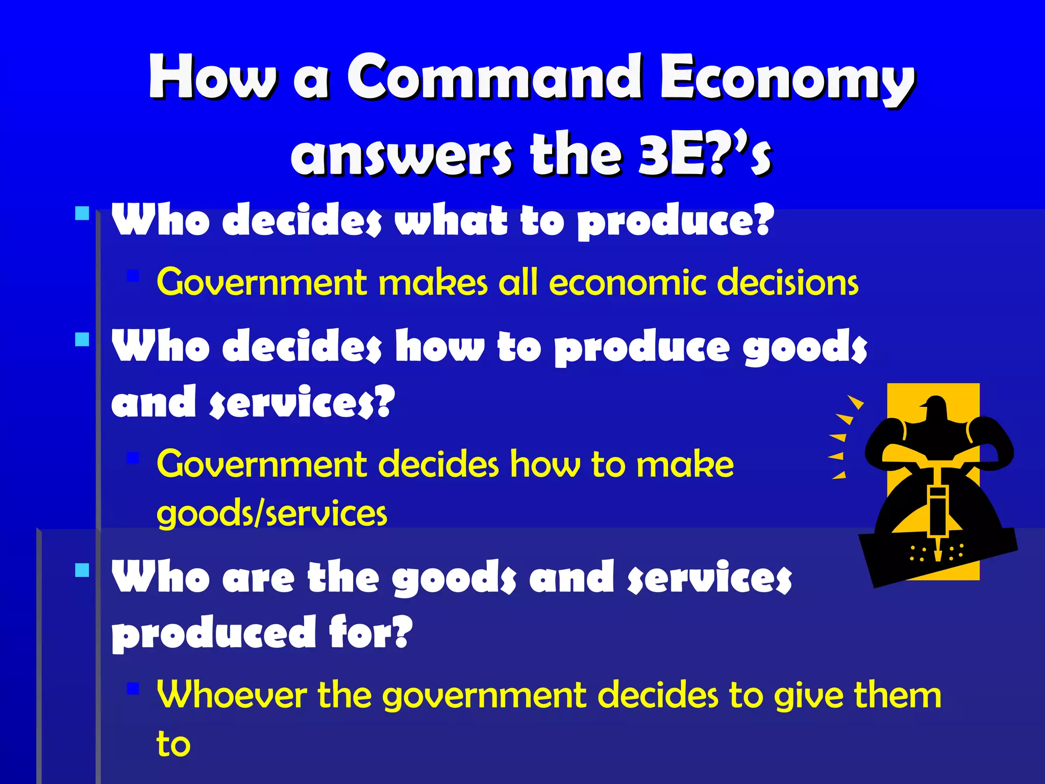 How a Command Economy
       answers the 3E?’s
 Who decides what to produce?
   Government makes all economic decisions
 Who decides how to produce goods
  and services?
   Government decides how to make
    goods/services
 Who are the goods and services
  produced for?
   Whoever the government decides to give them
    to
 