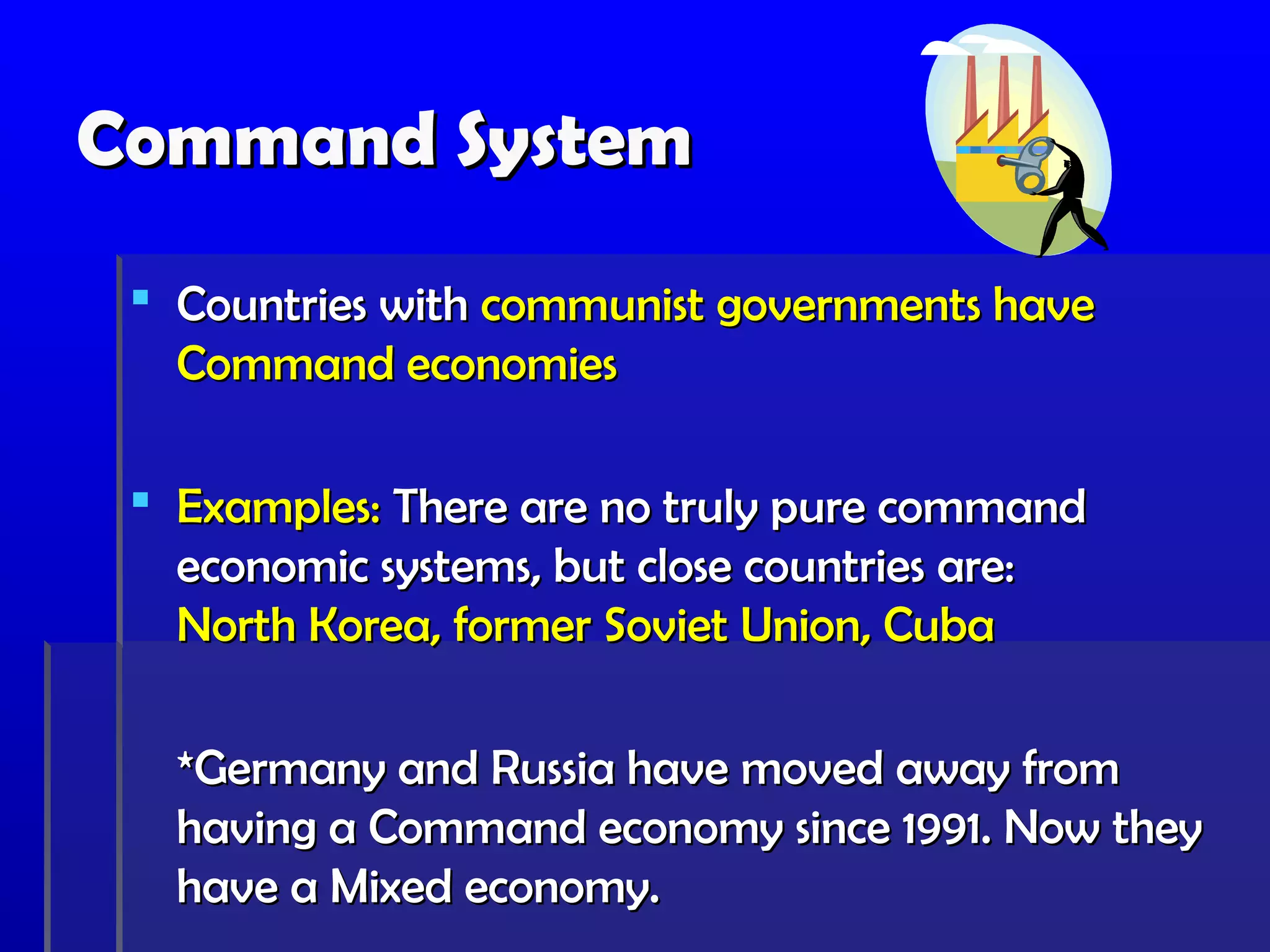 Command System
  Countries with communist governments have
   Command economies

  Examples: There are no truly pure command
   economic systems, but close countries are:
   North Korea, former Soviet Union, Cuba

   *Germany and Russia have moved away from
   having a Command economy since 1991. Now they
   have a Mixed economy.
 
