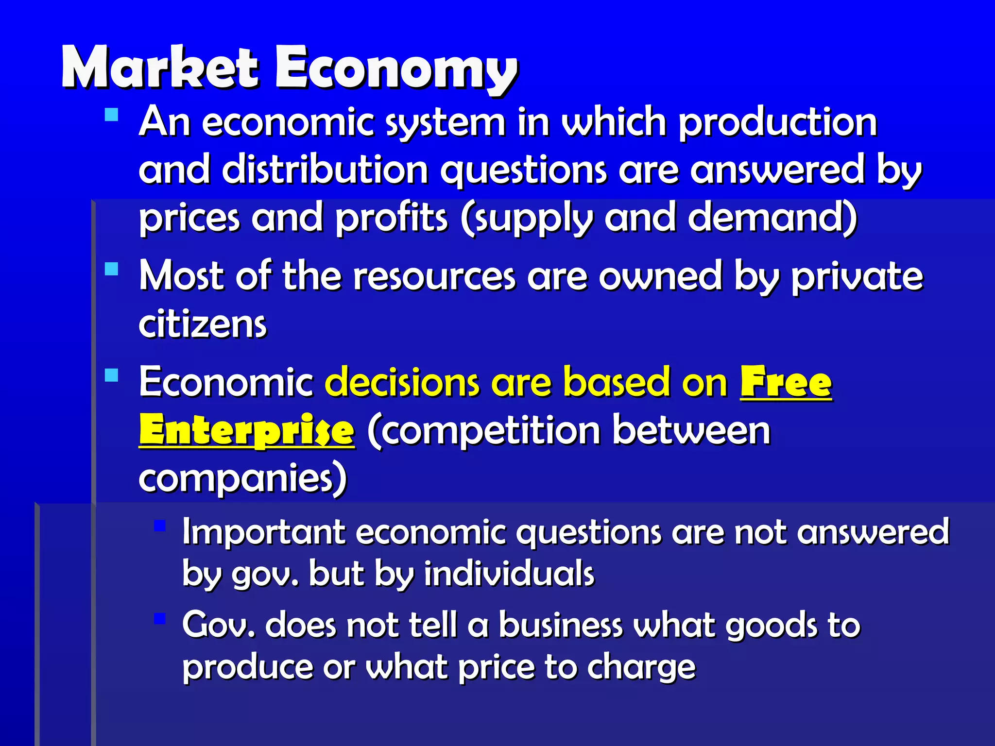 Market Economy
  An economic system in which production
   and distribution questions are answered by
   prices and profits (supply and demand)
  Most of the resources are owned by private
   citizens
  Economic decisions are based on Free
   Enterprise (competition between
   companies)
    Important economic questions are not answered
     by gov. but by individuals
    Gov. does not tell a business what goods to
     produce or what price to charge
 