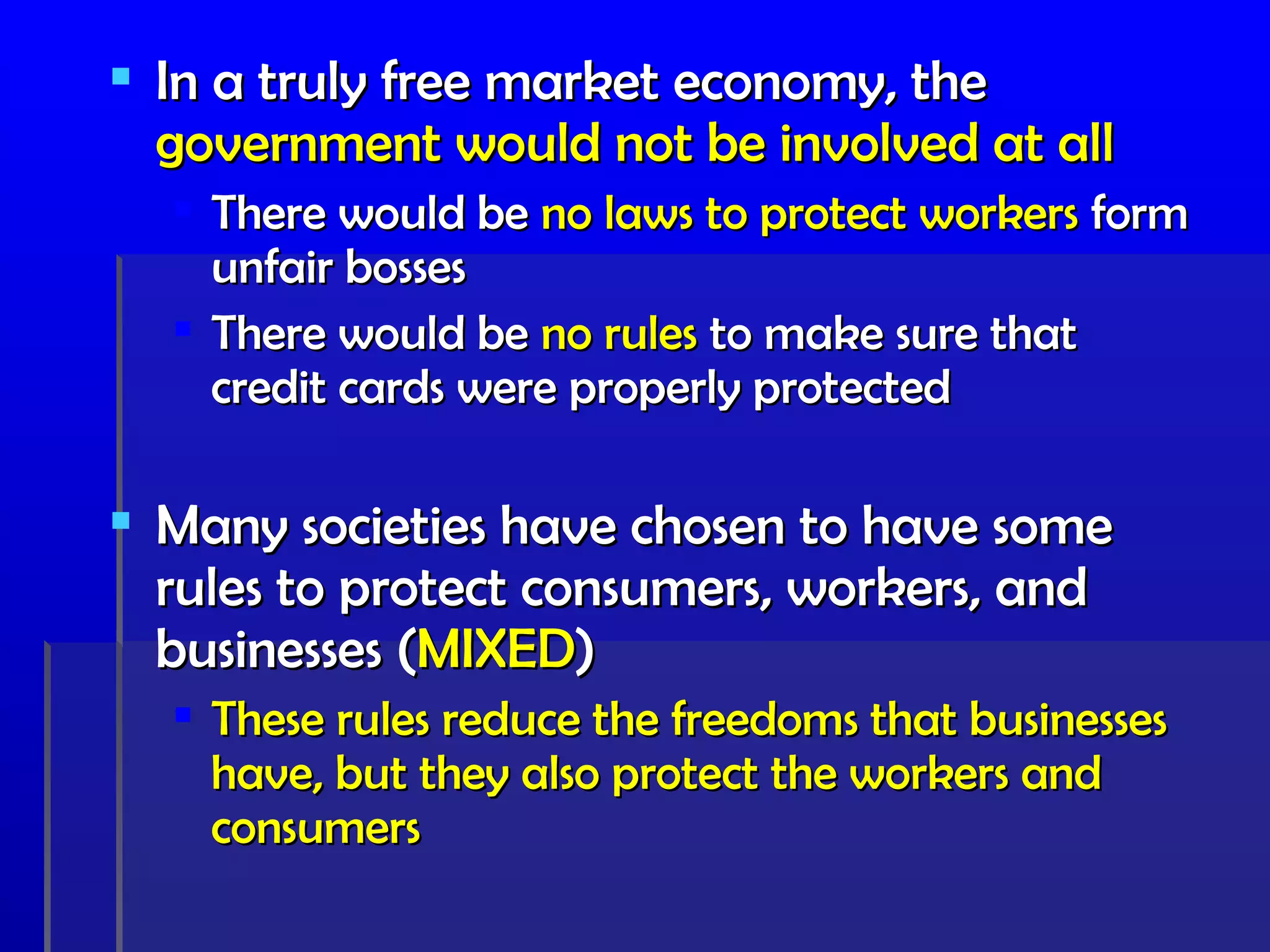  In a truly free market economy, the
  government would not be involved at all
   There would be no laws to protect workers form
    unfair bosses
   There would be no rules to make sure that
    credit cards were properly protected

 Many societies have chosen to have some
  rules to protect consumers, workers, and
  businesses (MIXED)
   These rules reduce the freedoms that businesses
    have, but they also protect the workers and
    consumers
 