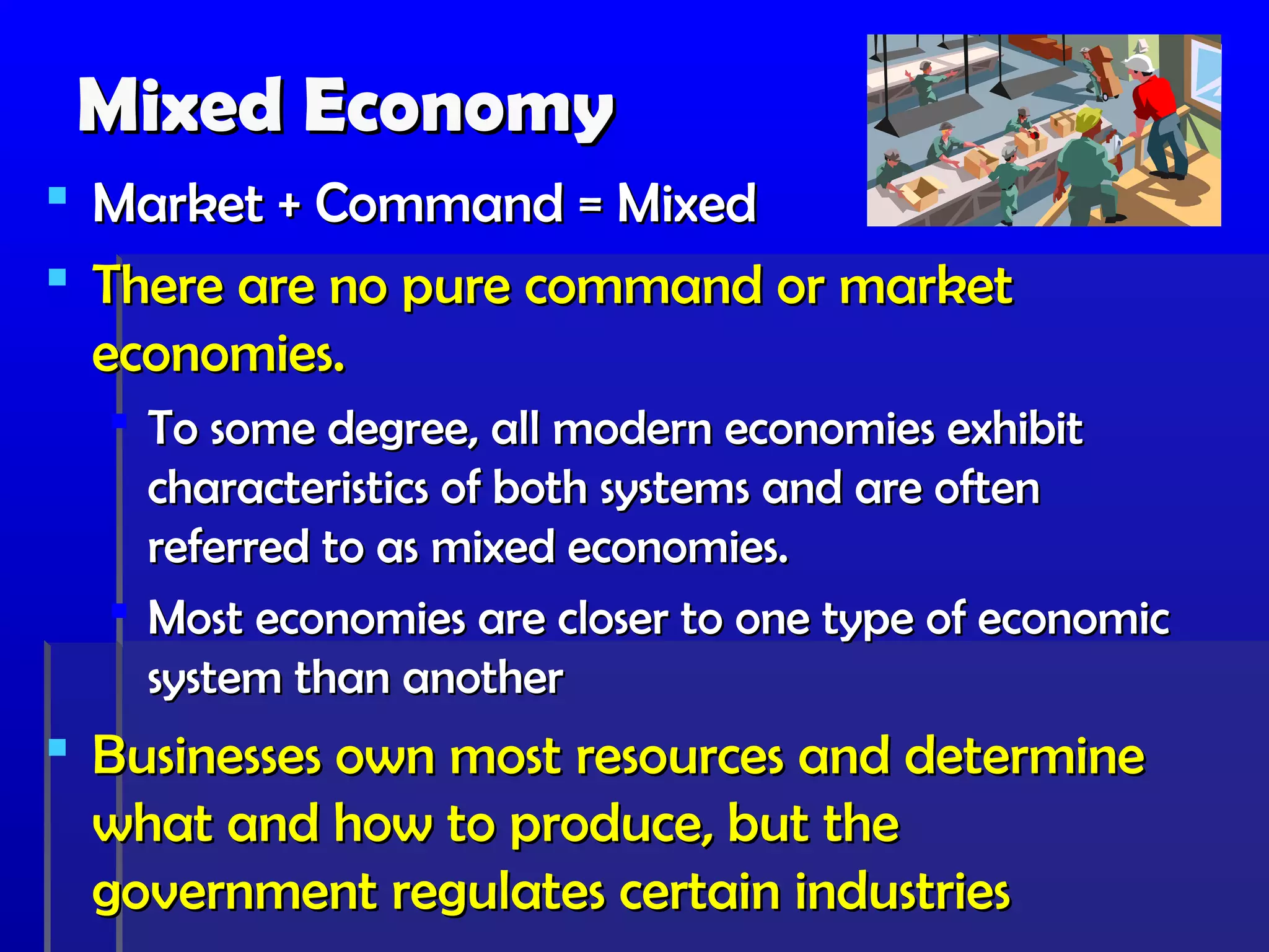 Mixed Economy
 Market + Command = Mixed
 There are no pure command or market
  economies.
   To some degree, all modern economies exhibit
    characteristics of both systems and are often
    referred to as mixed economies.
   Most economies are closer to one type of economic
    system than another
 Businesses own most resources and determine
  what and how to produce, but the
  government regulates certain industries
 