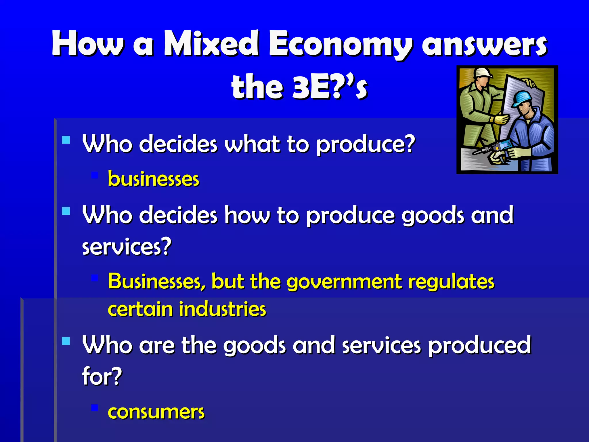 How a Mixed Economy answers
          the 3E?’s
 Who decides what to produce?
   businesses
 Who decides how to produce goods and
  services?
   Businesses, but the government regulates
    certain industries
 Who are the goods and services produced
  for?
   consumers
 