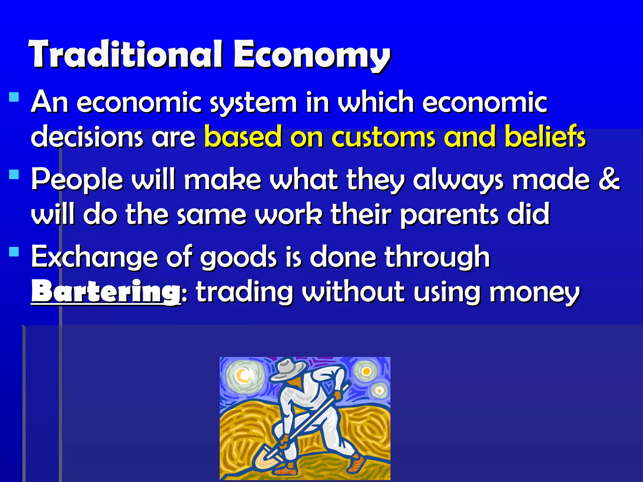 Traditional Economy
 An economic system in which economic
  decisions are based on customs and beliefs
 People will make what they always made &
  will do the same work their parents did
 Exchange of goods is done through
  Bartering: trading without using money
 