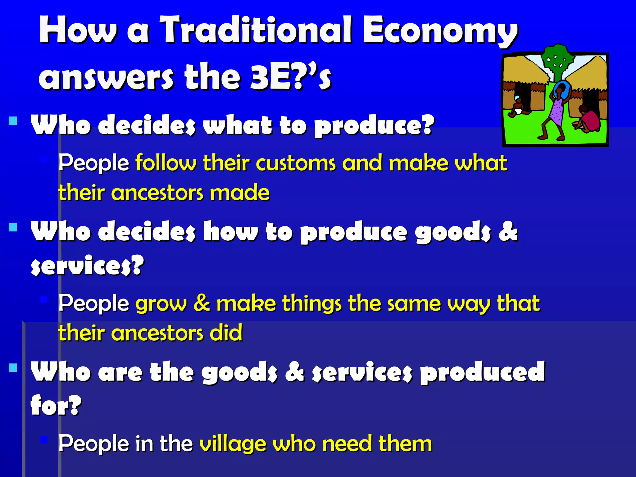 How a Traditional Economy
  answers the 3E?’s
 Who decides what to produce?
   People follow their customs and make what
    their ancestors made
 Who decides how to produce goods &
  services?
   People grow & make things the same way that
    their ancestors did
 Who are the goods & services produced
  for?
   People in the village who need them
 