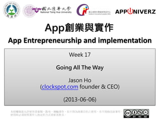 App創業與實作
本授權條款允許使用者重製、散布、傳輸著作，但不得為商業目的之使用，亦不得修改該著作。
使用時必須按照著作人指定的方式表彰其姓名。
App Entrepreneurship and implementation
Week 17
Going All The Way
Jason Ho
(clockspot.com founder & CEO)
(2013-06-06)
 