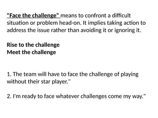 "Face the challenge" means to confront a difficult
situation or problem head-on. It implies taking action to
address the issue rather than avoiding it or ignoring it.
Rise to the challenge
Meet the challenge
1. The team will have to face the challenge of playing
without their star player."
2. I'm ready to face whatever challenges come my way."
 