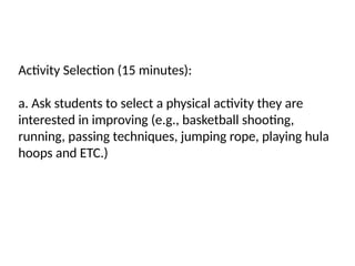 Activity Selection (15 minutes):
a. Ask students to select a physical activity they are
interested in improving (e.g., basketball shooting,
running, passing techniques, jumping rope, playing hula
hoops and ETC.)
 