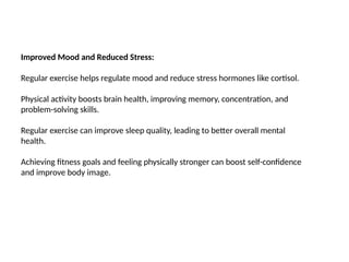 Improved Mood and Reduced Stress:
Regular exercise helps regulate mood and reduce stress hormones like cortisol.
Physical activity boosts brain health, improving memory, concentration, and
problem-solving skills.
Regular exercise can improve sleep quality, leading to better overall mental
health.
Achieving fitness goals and feeling physically stronger can boost self-confidence
and improve body image.
 