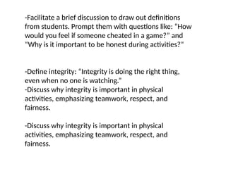 -Facilitate a brief discussion to draw out definitions
from students. Prompt them with questions like: “How
would you feel if someone cheated in a game?” and
“Why is it important to be honest during activities?”
-Define integrity: “Integrity is doing the right thing,
even when no one is watching.”
-Discuss why integrity is important in physical
activities, emphasizing teamwork, respect, and
fairness.
-Discuss why integrity is important in physical
activities, emphasizing teamwork, respect, and
fairness.
 