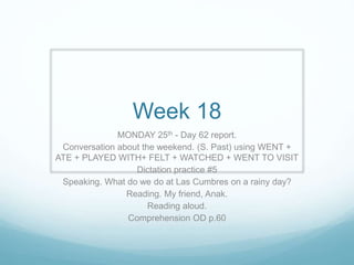 Week 18
MONDAY 25th - Day 62 report.
Conversation about the weekend. (S. Past) using WENT +
ATE + PLAYED WITH+ FELT + WATCHED + WENT TO VISIT
Dictation practice #5
Speaking. What do we do at Las Cumbres on a rainy day?
Reading. My friend, Anak.
Reading aloud.
Comprehension OD p.60
 