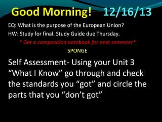 EQ: What is the purpose of the European Union?
HW: Study for final. Study Guide due Thursday.
* Get a composition notebook for next semester*
SPONGE

Self Assessment- Using your Unit 3
“What I Know” go through and check
the standards you “got” and circle the
parts that you “don’t got”

 