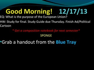 EQ: What is the purpose of the European Union? 
HW: Study for final. Study Guide due Thursday. Finish Ad/Political 
Cartoon 
* Get a composition notebook for next semester* 
SPONGE 
•Grab a handout from the BBlluuee TTrraayy 
 