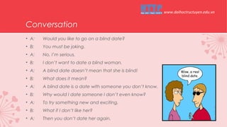 Conversation
• A: Would you like to go on a blind date?
• B: You must be joking.
• A: No, I’m serious.
• B: I don’t want to date a blind woman.
• A: A blind date doesn’t mean that she is blind!
• B: What does it mean?
• A: A blind date is a date with someone you don’t know.
• B: Why would I date someone I don’t even know?
• A: To try something new and exciting.
• B: What if I don’t like her?
• A: Then you don’t date her again.
www.daihoctructuyen.edu.vn
 