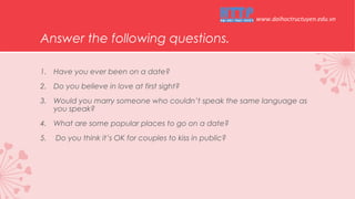 Answer the following questions.
1. Have you ever been on a date?
2. Do you believe in love at first sight?
3. Would you marry someone who couldn’t speak the same language as
you speak?
4. What are some popular places to go on a date?
5. Do you think it’s OK for couples to kiss in public?
www.daihoctructuyen.edu.vn
 