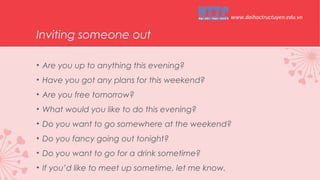 Inviting someone out
• Are you up to anything this evening?
• Have you got any plans for this weekend?
• Are you free tomorrow?
• What would you like to do this evening?
• Do you want to go somewhere at the weekend?
• Do you fancy going out tonight?
• Do you want to go for a drink sometime?
• If you’d like to meet up sometime, let me know.
www.daihoctructuyen.edu.vn
 