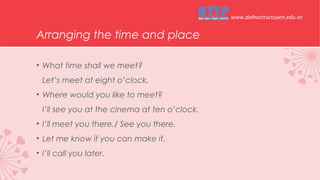 Arranging the time and place
• What time shall we meet?
Let’s meet at eight o’clock.
• Where would you like to meet?
I’ll see you at the cinema at ten o’clock.
• I’ll meet you there./ See you there.
• Let me know if you can make it.
• I’ll call you later.
www.daihoctructuyen.edu.vn
 