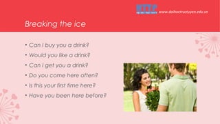Breaking the ice
• Can I buy you a drink?
• Would you like a drink?
• Can I get you a drink?
• Do you come here often?
• Is this your first time here?
• Have you been here before?
www.daihoctructuyen.edu.vn
 