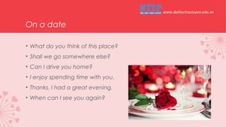 On a date
• What do you think of this place?
• Shall we go somewhere else?
• Can I drive you home?
• I enjoy spending time with you.
• Thanks, I had a great evening.
• When can I see you again?
www.daihoctructuyen.edu.vn
 