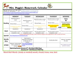 Mrs. Paggio’s Homework Calendar
Week of January 7th-11th*brainflips available on second grade link
http://wildabout2ndgrade.berkeleyprep.net/http://www.wordlywise3000.com/
www.xtramath.orghttps://www.explodethecode.com/login/

                    MONDAY                          TUESDAY                      WEDNESDAY                         THURSDAY                       WEEKEND
                 Read 20 minutes or                                                                           Read 20 minutes or more!               TOTAL
                                                                              Read 20 minutes or more!
                          more!
               ---------------------------
                                                 Read 20 minutes or            ---------------------------    ---------------------------            
                                                          more!                                                                               Total up weekend and
Reading                                        ---------------------------    Minutes Read:________           Minutes Read:________
              Minutes Read:________                                                                                                             weekday reading:
                                                                                                                                                TOTAL MINUTES
                                              Minutes Read:________           Do explode the code for 10      Record total minutes for
              Do explode the code for                                                                             weekly reading.              ______ _______
                                                                                      minutes.
                   10 minutes.                                                                                                                           INITIALS
                   Homelink 6.1                     Homelink 6.2                     Homelink 6.3                    Homelink 6.4
  Math       *Do xtra math if it wasn’t Do xtra math if it wasn’t *Do xtra math if it wasn’t       *Do xtra math if it wasn’t
                                                                                                                                  Optional: Do xtra math
                completed in class.         completed in class.      completed in class.               completed in class.
                                   Tuesday, Wednesday & Thursday: Refer to Senora’s blog for class assignments or refer to sheet sent home.
Spanish      http://bpsgalaspanish.berkeleyprep.net/

                                                   Read Lesson 8
Wordly                                        definitions on brainflips,                                                                       Optional: Do explode
                                                                                                                 Wordly Wise Sheet
 Wise                                           wordly wise site, or                                                                                the code.
                                                       handout
             Optional: Practice typing        http://school.berkeleyprep.o
                                              rg/lower/llinks/typing%20ga                                                                     Don’t forget to do some
 OTHER         twice a week for 10
                                              mes.htm                                                                                           weekend reading!
                     minutes

             Upcoming Events: January 21st –No School (MLK Day)
                              January 24th- Dali Museum Field Trip
Word Wall Words: (study as needed) would, should, knew, new, best
 