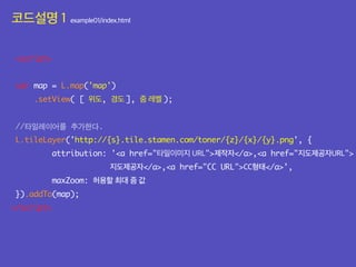 코드설명 1 example01/index.html<script src="js/leaflet.js"></script>
<script>
var map = L.map('map')
.setView( [ 위도, 경도 ], 줌 레벨 );
//타일레이어를 추가한다.
L.tileLayer('http://{s}.tile.stamen.com/toner/{z}/{x}/{y}.png', {
attribution: '<a href="타일이미지 URL">제작자</a>,<a href="지도제공자URL">
지도제공자</a>,<a href="CC URL">CC형태</a>',
maxZoom: 허용할 최대 줌 값
}).addTo(map);
</script>
</script>
</body>
 