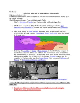 US History
Europeans in World War II, Before America Joined the War
Objectives: Students will…
Examine how Germany was able to accomplish the Anschluss and take the Sudetenland, leading up to
the invasion of Poland.
The U.S. targets Germany First, as Britain nearly Falls.
 Hitler’s Anschluss of Austria, then Czechoslovakia without firing a shot.
 The German occupation of Czechoslovakia (1938–1945) began with the Nazi
annexation of Czechoslovakia's northern and western border regions (the Sudetenland).
 Hitler brain washes the ethnic German population living in those regions that they
deserve better. New and extensive Czechoslovak border fortifications were also located
in the same area.
 Following the Anschluss of Austria to Nazi Germany, in March 1938, the conquest of
Czechoslovakia became Hitler's next ambition. The incorporation of the Sudetenland
into Nazi Germany left the rest of Czechoslovakia weak and it became powerless to resist
subsequent occupation. On 16 March 1939, the German Wehrmacht moved into the
remainder of Czechoslovakia and, from Prague Castle, Hitler proclaimed Bohemia and
Moravia the Protectorate of Bohemia and Moravia.
What does Britain do?... Neville’sAppeasement https://www.youtube.com/watch?v=SetNFqcayeA
Answer the following questions, using complete sentences, on your Cornell Notes and turn in at the
end ofclass.
1. Explain how Hitler used the Anschluss as a springboard, toward taking the
Sudetenland away from Czechoslovakia.
 