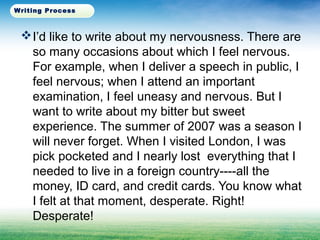 I’d like to write about my nervousness. There are
so many occasions about which I feel nervous.
For example, when I deliver a speech in public, I
feel nervous; when I attend an important
examination, I feel uneasy and nervous. But I
want to write about my bitter but sweet
experience. The summer of 2007 was a season I
will never forget. When I visited London, I was
pick pocketed and I nearly lost everything that I
needed to live in a foreign country----all the
money, ID card, and credit cards. You know what
I felt at that moment, desperate. Right!
Desperate!
Writing Process
 