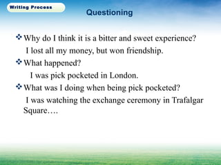 Questioning
Why do I think it is a bitter and sweet experience?
I lost all my money, but won friendship.
What happened?
I was pick pocketed in London.
What was I doing when being pick pocketed?
I was watching the exchange ceremony in Trafalgar
Square….
Writing Process
 