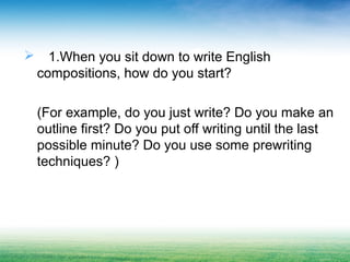  1.When you sit down to write English
compositions, how do you start?
(For example, do you just write? Do you make an
outline first? Do you put off writing until the last
possible minute? Do you use some prewriting
techniques? )
 