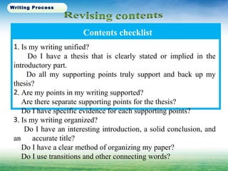 Contents checklist
1. Is my writing unified?
Do I have a thesis that is clearly stated or implied in the
introductory part.
Do all my supporting points truly support and back up my
thesis?
2. Are my points in my writing supported?
Are there separate supporting points for the thesis?
Do I have specific evidence for each supporting points?
3. Is my writing organized?
Do I have an interesting introduction, a solid conclusion, and
an accurate title?
Do I have a clear method of organizing my paper?
Do I use transitions and other connecting words?
Writing Process
 