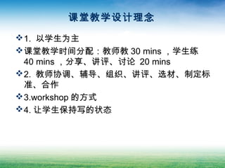 课堂教学设计理念
1. 以学生为主
课堂教学时间分配：教师教 30 mins ，学生练
40 mins ，分享、讲评、讨论 20 mins
2. 教师协调、辅导、组织、讲评、选材、制定标
准、合作
3.workshop 的方式
4. 让学生保持写的状态
 