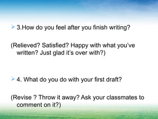  3.How do you feel after you finish writing?
(Relieved? Satisfied? Happy with what you’ve
written? Just glad it’s over with?)
 4. What do you do with your first draft?
(Revise ? Throw it away? Ask your classmates to
comment on it?)
 