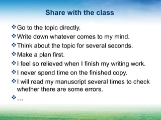 Share with the class
Go to the topic directly.
Write down whatever comes to my mind.
Think about the topic for several seconds.
Make a plan first.
I feel so relieved when I finish my writing work.
I never spend time on the finished copy.
I will read my manuscript several times to check
whether there are some errors.
…
 
