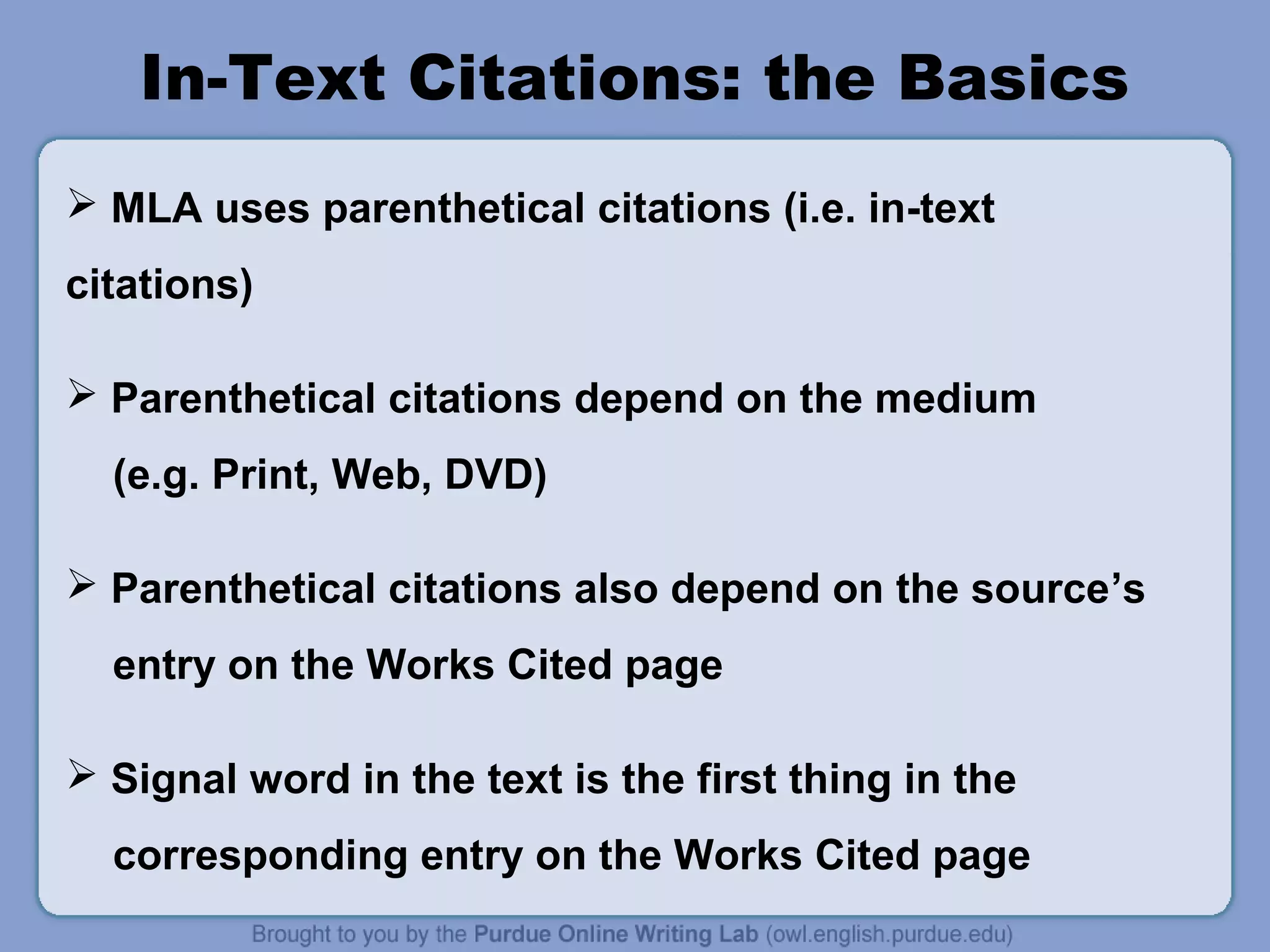 In-Text Citations: the Basics
 MLA uses parenthetical citations (i.e. in-text
citations)
 Parenthetical citations depend on the medium
(e.g. Print, Web, DVD)
 Parenthetical citations also depend on the source’s
entry on the Works Cited page
 Signal word in the text is the first thing in the
corresponding entry on the Works Cited page
 