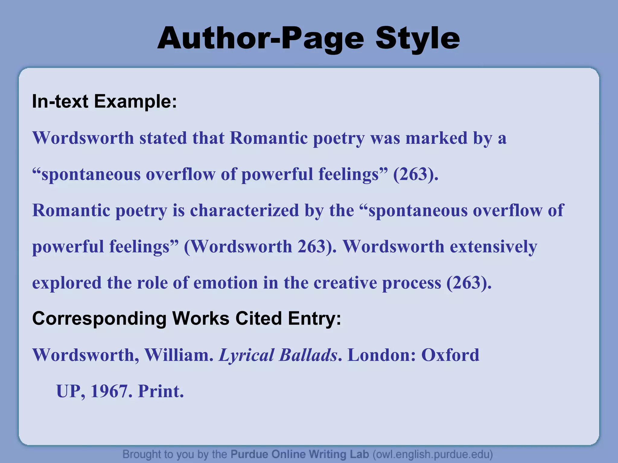 Author-Page Style
In-text Example:
Wordsworth stated that Romantic poetry was marked by a
“spontaneous overflow of powerful feelings” (263).
Romantic poetry is characterized by the “spontaneous overflow of
powerful feelings” (Wordsworth 263). Wordsworth extensively
explored the role of emotion in the creative process (263).
Corresponding Works Cited Entry:
Wordsworth, William. Lyrical Ballads. London: Oxford
UP, 1967. Print.
 