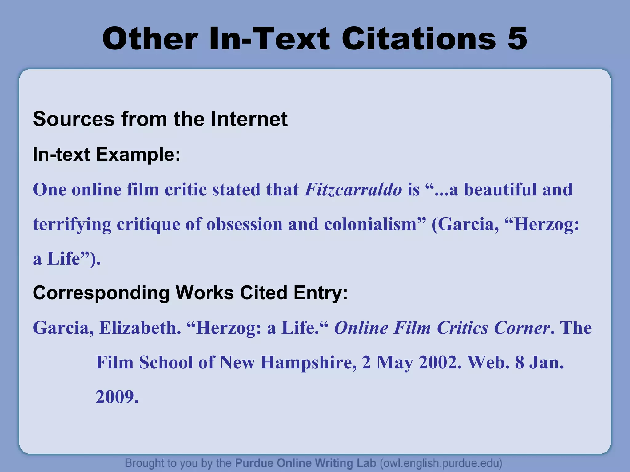 Other In-Text Citations 5
Sources from the Internet
In-text Example:
One online film critic stated that Fitzcarraldo is “...a beautiful and
terrifying critique of obsession and colonialism” (Garcia, “Herzog:
a Life”).
Corresponding Works Cited Entry:
Garcia, Elizabeth. “Herzog: a Life.“ Online Film Critics Corner. The
Film School of New Hampshire, 2 May 2002. Web. 8 Jan.
2009.
 