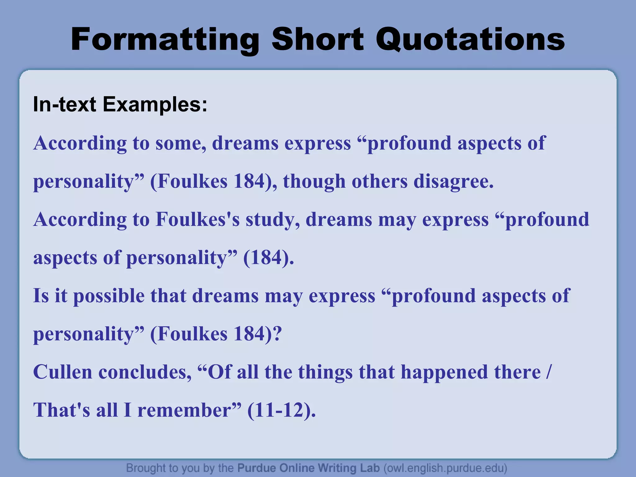 Formatting Short Quotations
In-text Examples:
According to some, dreams express “profound aspects of
personality” (Foulkes 184), though others disagree.
According to Foulkes's study, dreams may express “profound
aspects of personality” (184).
Is it possible that dreams may express “profound aspects of
personality” (Foulkes 184)?
Cullen concludes, “Of all the things that happened there /
That's all I remember” (11-12).
 