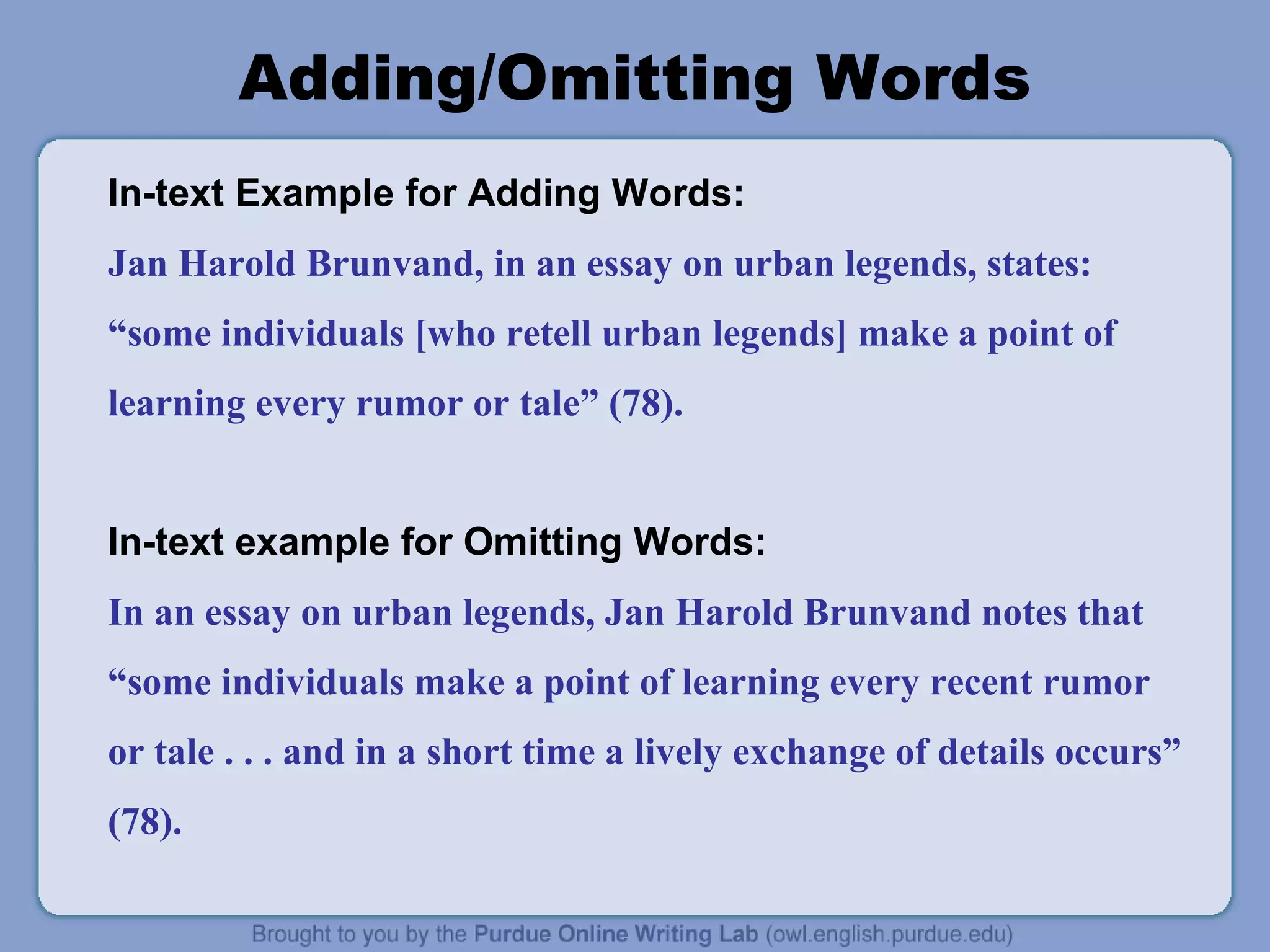 Adding/Omitting Words
In-text Example for Adding Words:
Jan Harold Brunvand, in an essay on urban legends, states:
“some individuals [who retell urban legends] make a point of
learning every rumor or tale” (78).
In-text example for Omitting Words:
In an essay on urban legends, Jan Harold Brunvand notes that
“some individuals make a point of learning every recent rumor
or tale . . . and in a short time a lively exchange of details occurs”
(78).
 