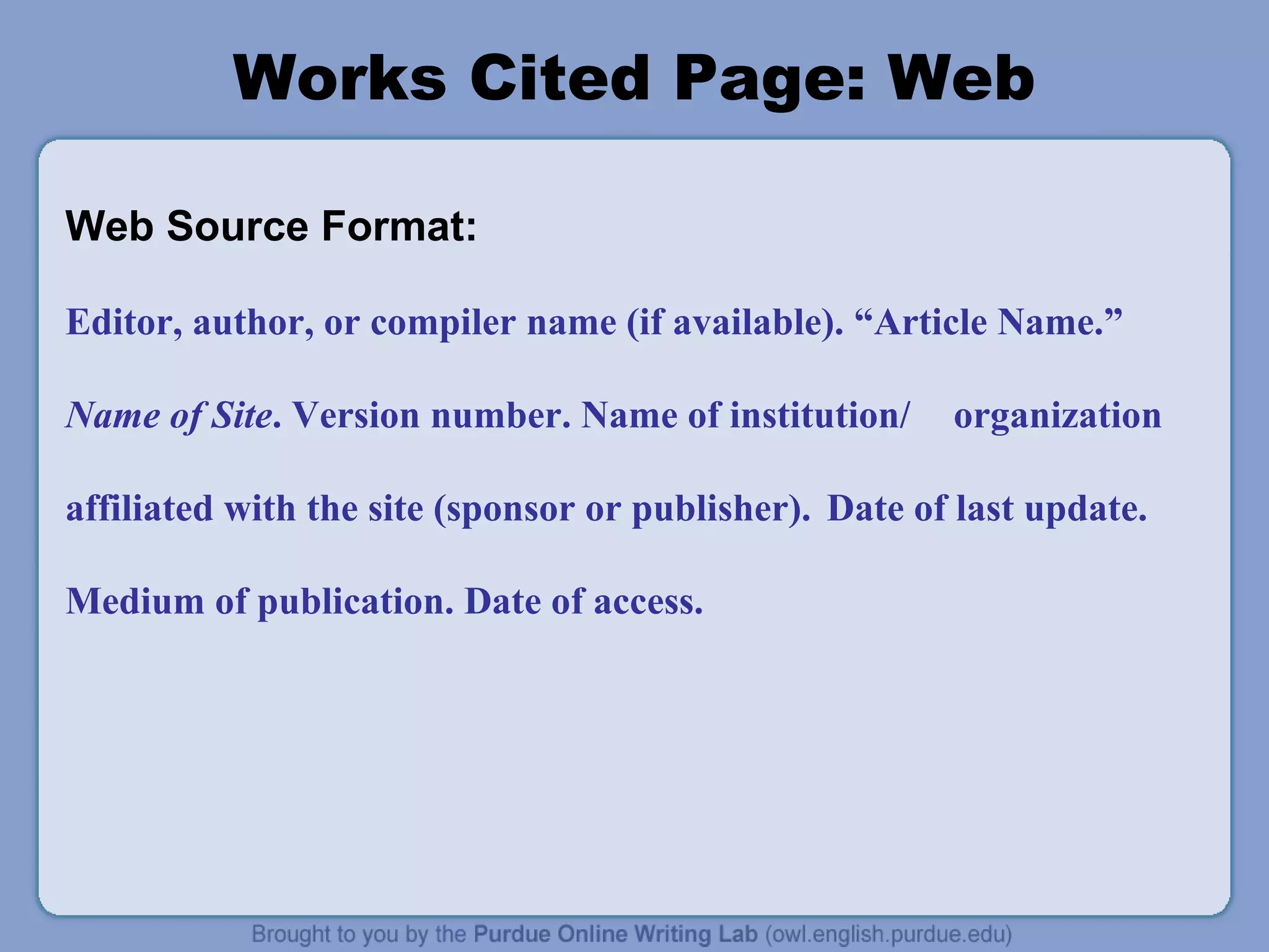 Works Cited Page: Web
Web Source Format:
Editor, author, or compiler name (if available). “Article Name.”
Name of Site. Version number. Name of institution/ organization
affiliated with the site (sponsor or publisher). Date of last update.
Medium of publication. Date of access.
 