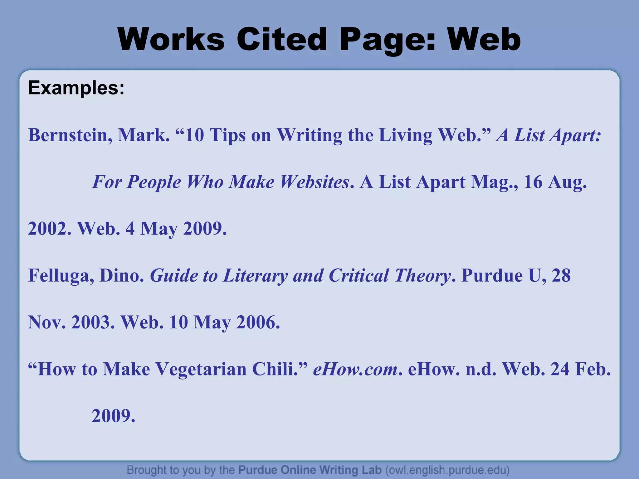 Works Cited Page: Web
Examples:
Bernstein, Mark. “10 Tips on Writing the Living Web.” A List Apart:
For People Who Make Websites. A List Apart Mag., 16 Aug.
2002. Web. 4 May 2009.
Felluga, Dino. Guide to Literary and Critical Theory. Purdue U, 28
Nov. 2003. Web. 10 May 2006.
“How to Make Vegetarian Chili.” eHow.com. eHow. n.d. Web. 24 Feb.
2009.
 