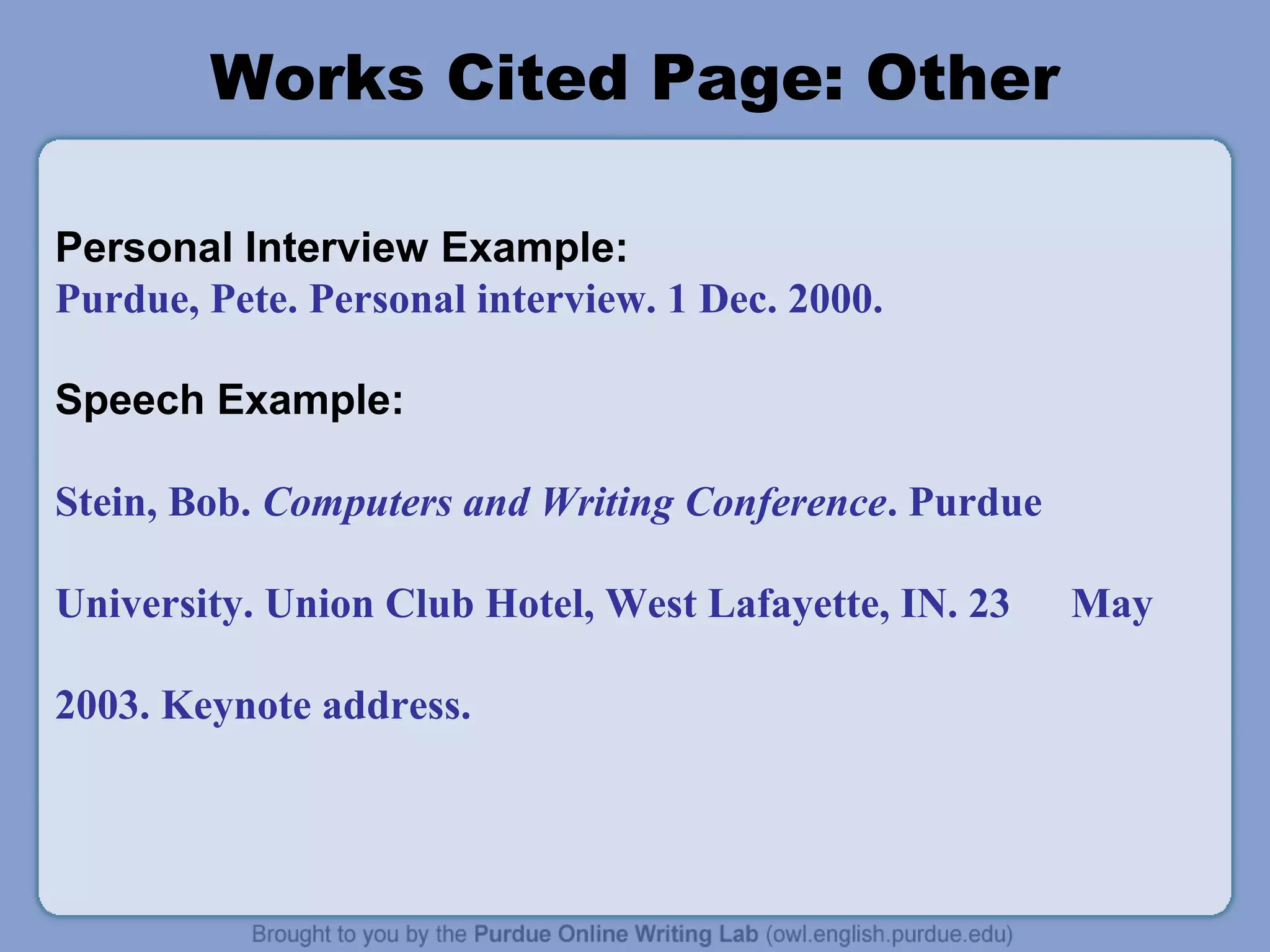 Works Cited Page: Other
Personal Interview Example:
Purdue, Pete. Personal interview. 1 Dec. 2000.
Speech Example:
Stein, Bob. Computers and Writing Conference. Purdue
University. Union Club Hotel, West Lafayette, IN. 23 May
2003. Keynote address.
 